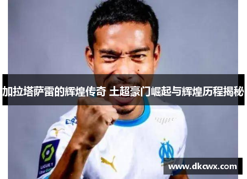 加拉塔萨雷的辉煌传奇 土超豪门崛起与辉煌历程揭秘