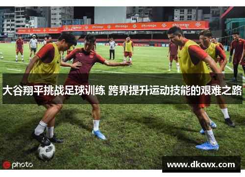 大谷翔平挑战足球训练 跨界提升运动技能的艰难之路