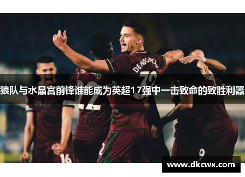 狼队与水晶宫前锋谁能成为英超17强中一击致命的致胜利器